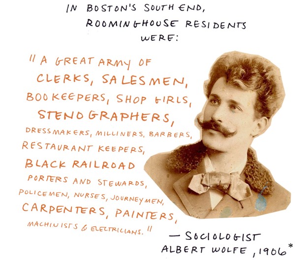 In Boston's South End, rooming-house residents were: "A great army of clerks, salesmen, bookeepers, shop girls, stenographers, dressmakers, milliners, barbers, restaurant keepers, black railroad porters and stewards, policemen, nurses, journeymen, carpenters, painters, machinists and electricians." - Sociologist Albert Wolfe, 1906