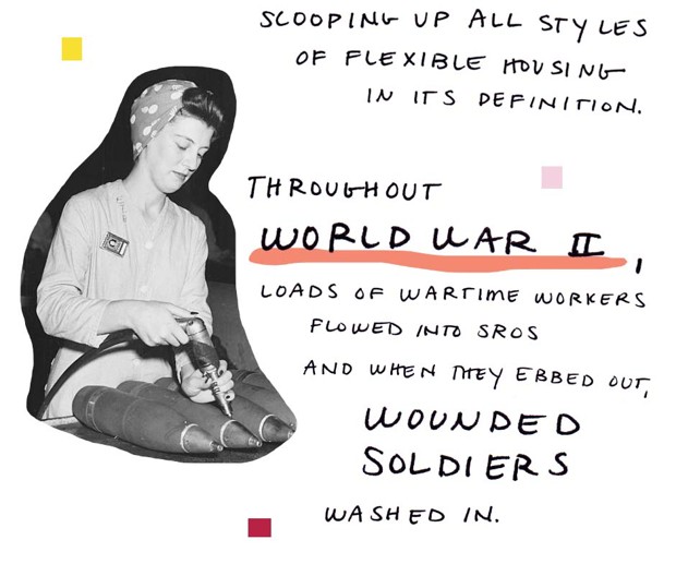 scooping up all styles of flexible housing in its definition. Throughout World War II, loads of wartime workers flowed into SROs and when they ebbed out, wounded soliders washed in.