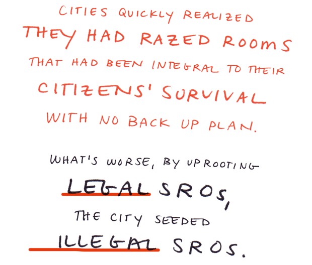 Cities quickly realized they had razed rooms that had been integral to their citizens' survival with no backup plan. What's worse, by uprooting legal SROs, the city seeded illegal SROs.