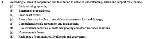 4. Accordingly, areas of cooperation and facilitation to enhance understanding, action and support may include:
(a) Early warning systems;
(b) Emergency preparedness;
(c) Slow onset events;
(d) Events that may involve irreversible and permanent loss and damage;
(e) Comprehensive risk assessment and management;
(f) Risk insurance facilities, climate risk pooling and other insurance solutions;
(g) Non-economic losses;
(h) Resilience of communities, livelihoods and ecosystems.