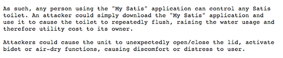 As such, any person using the My Satis application can control any Satis
toilet. An attacker could simply download the My Satis application and
use it to cause the toilet to repeatedly flush, raising the water usage and
therefore utility cost to its owner. Attackers could cause the unit to unexpectedly open/close the lid, activate bidet or air-dry functions, causing discomfort or distress to user.
