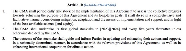 Article 10 (GLOBAL STOCKTAKE)
1. The CMA shall periodically take stock of the implementation of this Agreement to assess the collective progress
towards achieving the purpose of this Agreement and its long-term goals. It shall do so in a comprehensive and
facilitative manner, considering mitigation, adaptation and the means of implementation and support, and in light
of the best available science [and equity].
2. The CMA shall undertake its first global stocktake in [2023][2024] and every five years thereafter unless
otherwise decided by the CMA.
3. The outcome of the stocktake shall guide and inform Parties in updating and enhancing their actions and support,
in a nationally determined manner, in accordance with the relevant provisions of this Agreement, as well as in
enhancing international cooperation for climate action. 
