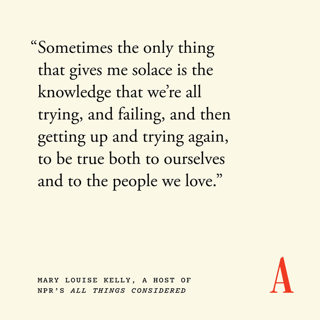 Quote card that reads “Sometimes the only thing that gives me solace is the knowledge that we’re all trying, and failing, and then getting up and trying again, to be true both to ourselves and to the people we love.” — Mary Louise Kelly, a host of NPR’s All Things Considered