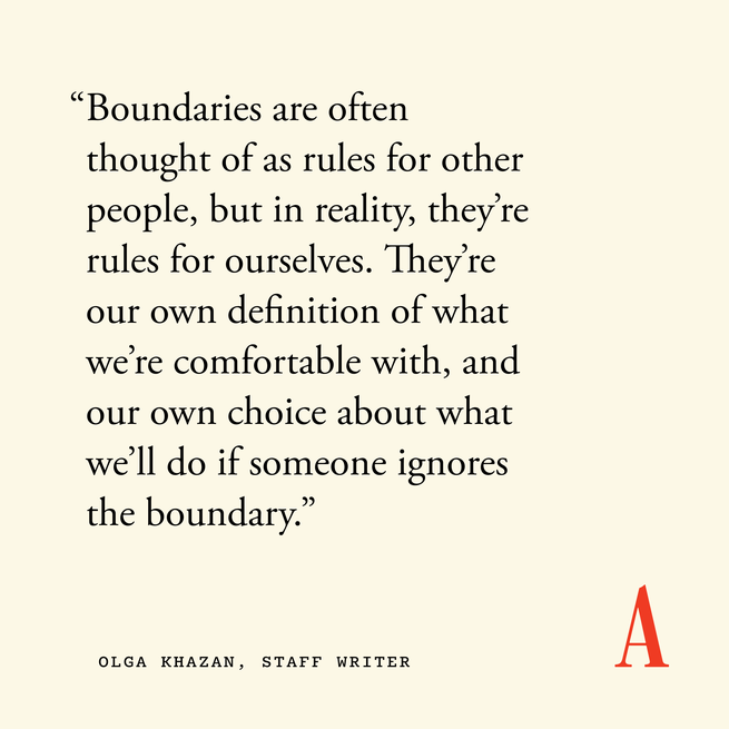 Quote card that reads “Boundaries are often thought of as rules for other people, but in reality, they’re rules for ourselves. They’re our own definition of what we’re comfortable with, and our own choice about what we’ll do if someone ignores the boundary.” — Olga Khazan, staff writer 