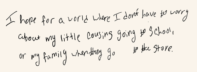 “I hope for a world where I don’t have to worry about my little cousins going to school, or my family when they go to the store.”