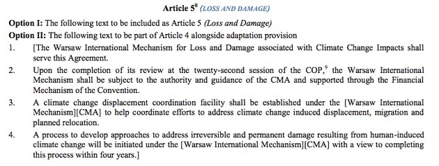 Article 5
(LOSS AND DAMAGE)
Option I: The following text to be included as Article 5 (Loss and Damage)
Option II: The following text to be part of Article 4 alongside adaptation provision
1. [The Warsaw International Mechanism for Loss and Damage associated with Climate Change Impacts shall
serve this Agreement.
2. Upon the completion of its review at the twenty-second session of the COP,9
the Warsaw International
Mechanism shall be subject to the authority and guidance of the CMA and supported through the Financial
Mechanism of the Convention.
3. A climate change displacement coordination facility shall be established under the [Warsaw International
Mechanism][CMA] to help coordinate efforts to address climate change induced displacement, migration and
planned relocation.
4. A process to develop approaches to address irreversible and permanent damage resulting from human-induced
climate change will be initiated under the [Warsaw International Mechanism][CMA] with a view to completing
this process within four years.] 