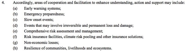 4. Accordingly, areas of cooperation and facilitation to enhance understanding, action and support may include:
(a) Early warning systems;
(b) Emergency preparedness;
(c) Slow onset events;
(d) Events that may involve irreversible and permanent loss and damage;
(e) Comprehensive risk assessment and management;
(f) Risk insurance facilities, climate risk pooling and other insurance solutions;
(g) Non-economic losses;
(h) Resilience of communities, livelihoods and ecosystems.
