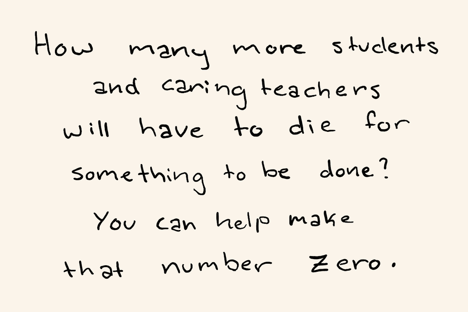 “How many more students and caring teachers will have to die for something to be done? You can help make that number zero.”