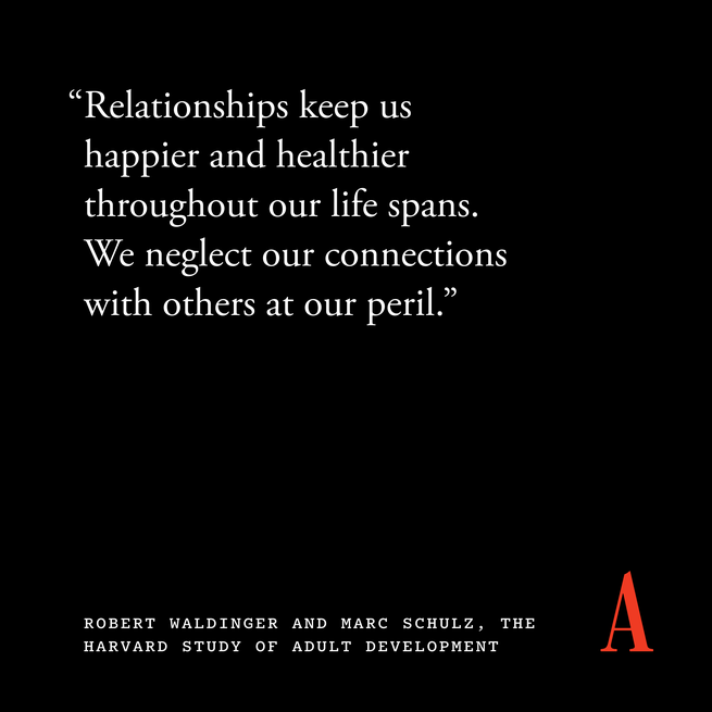 Quote card that reads “Relationships keep us happier and healthier throughout our life spans. We neglect our connections with others at our peril.”  — Robert Waldinger and Marc Schulz, The Harvard Study of Adult Development 