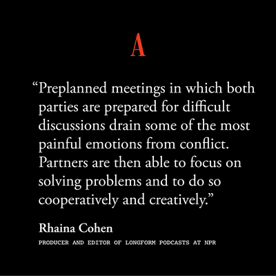 " “Preplanned meetings in which both parties are prepared for difficult discussions drain some of the most painful emotions from conflict. Partners are then able to focus on solving problems and to do so cooperatively and creatively.”