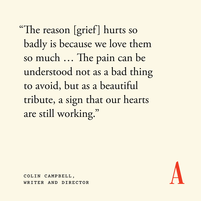Quote card that reads “The reason [grief] hurts so badly is because we love them so much … The pain can be understood not as a bad thing to avoid, but as a beautiful tribute, a sign that our hearts are still working.” — Colin Campbell, writer and director