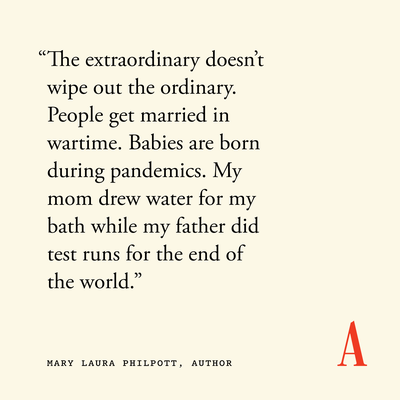 “The extraordinary doesn’t wipe out the ordinary. People get married in wartime. Babies are born during pandemics. My mom drew water for my bath while my father did test runs for the end of the world.”