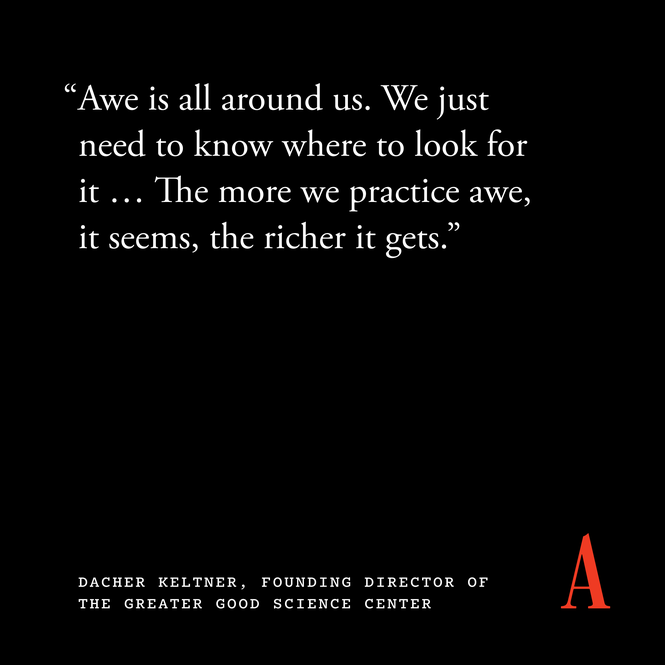 “Awe is all around us. We just need to know where to look for it … The more we practice awe, it seems, the richer it gets.” — Dacher Keltner, founding director of the Greater Good Science Center