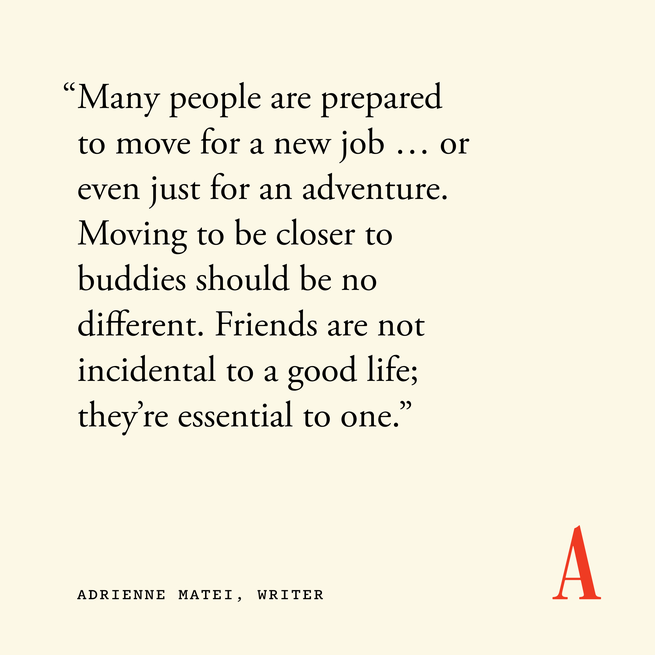 quote card that reads “Many people are prepared to move for a new job … or even just for an adventure. Moving to be closer to buddies should be no different. Friends are not incidental to a good life; they’re essential to one.” — Adrienne Matei, writer 